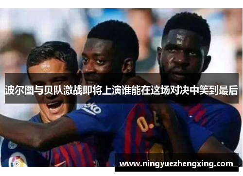 波尔图与贝队激战即将上演谁能在这场对决中笑到最后