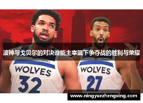 波神与戈贝尔的对决谁能主宰篮下争夺战的胜利与荣耀