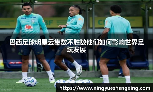 巴西足球明星云集数不胜数他们如何影响世界足坛发展